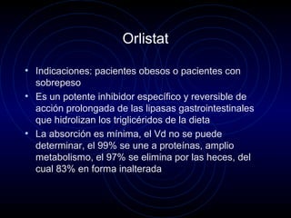 Orlistat
• Indicaciones: pacientes obesos o pacientes con
sobrepeso
• Es un potente inhibidor específico y reversible de
acción prolongada de las lipasas gastrointestinales
que hidrolizan los triglicéridos de la dieta
• La absorción es mínima, el Vd no se puede
determinar, el 99% se une a proteínas, amplio
metabolismo, el 97% se elimina por las heces, del
cual 83% en forma inalterada
 