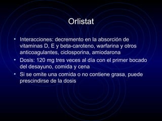 Orlistat
• Interacciones: decremento en la absorción de
vitaminas D, E y beta-caroteno, warfarina y otros
anticoagulantes, ciclosporina, amiodarona
• Dosis: 120 mg tres veces al día con el primer bocado
del desayuno, comida y cena
• Si se omite una comida o no contiene grasa, puede
prescindirse de la dosis
 