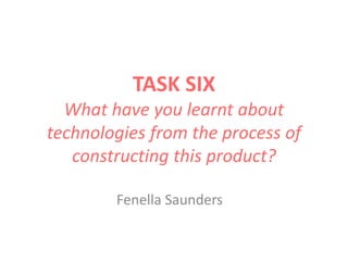 TASK SIX
What have you learnt about
technologies from the process of
constructing this product?
Fenella Saunders
 