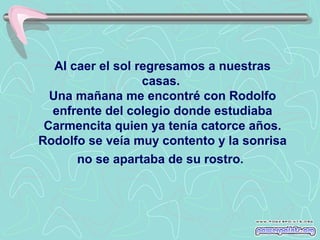Al caer el sol regresamos a nuestras
casas.
Una mañana me encontré con Rodolfo
enfrente del colegio donde estudiaba
Carmencita quien ya tenía catorce años.
Rodolfo se veía muy contento y la sonrisa
no se apartaba de su rostro.

 