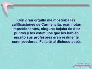 Con gran orgullo me mostraba las
calificaciones de Carmencita, eran notas
impresionantes, ninguna bajaba de diez
puntos y los estímulos que les habían
escrito sus profesores eran realmente
conmovedores. Felicité al dichoso papá.

 