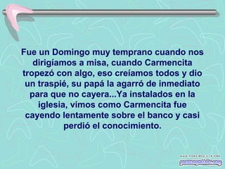 Fue un Domingo muy temprano cuando nos
dirigíamos a misa, cuando Carmencita
tropezó con algo, eso creíamos todos y dio
un traspié, su papá la agarró de inmediato
para que no cayera...Ya instalados en la
iglesia, vimos como Carmencita fue
cayendo lentamente sobre el banco y casi
perdió el conocimiento.

 