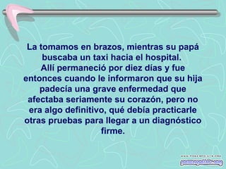 La tomamos en brazos, mientras su papá
buscaba un taxi hacia el hospital.
Allí permaneció por diez días y fue
entonces cuando le informaron que su hija
padecía una grave enfermedad que
afectaba seriamente su corazón, pero no
era algo definitivo, qué debía practicarle
otras pruebas para llegar a un diagnóstico
firme.

 