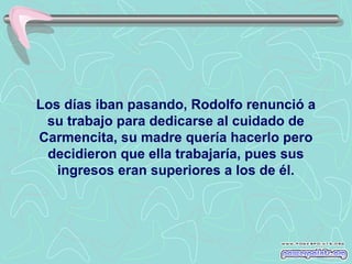 Los días iban pasando, Rodolfo renunció a
su trabajo para dedicarse al cuidado de
Carmencita, su madre quería hacerlo pero
decidieron que ella trabajaría, pues sus
ingresos eran superiores a los de él.

 