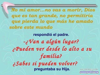 No mi amor...no vas a morir, Dios
que es tan grande, no permitiría
que pierda lo que más he amado
sobre este mundo
respondió el padre.

-¿Van a algún lugar?
¿Pueden ver desde lo alto a su
familia?
¿Sabes si pueden volver?
preguntaba su Hija.

 
