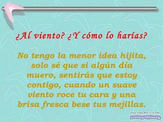 ¿Al viento? ¿Y cómo lo harías?
No tengo la menor idea hijita,
solo sé que si algún día
muero, sentirás que estoy
contigo, cuando un suave
viento roce tu cara y una
brisa fresca bese tus mejillas.

 