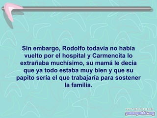 Sin embargo, Rodolfo todavía no había
vuelto por el hospital y Carmencita lo
extrañaba muchísimo, su mamá le decía
que ya todo estaba muy bien y que su
papito sería el que trabajaría para sostener
la familia.

 