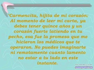 "Carmencita, hijita de mi corazón:
Al momento de leer mi carta, ya
debes tener quince años y un
corazón fuerte latiendo en tu
pecho, esa fue la promesa que me
hicieron los médicos que te
operaron. No puedes imaginarte
ni remotamente cuanto lamento
no estar a tu lado en este
instante.

 