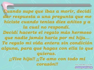 Cuando supe que ibas a morir, decidí
dar respuesta a una pregunta que me
hiciste cuando tenias diez añitos y a
la cual no respondí.
Decidí hacerte el regalo más hermoso
que nadie jamás haría por mi hija...
Te regalo mi vida entera sin condición
alguna, para que hagas con ella lo que
quieras.
¡¡Vive hija!! ¡¡Te amo con todo mi
corazón!!

 