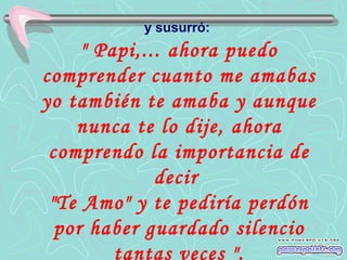 y susurró:

" Papi,... ahora puedo
comprender cuanto me amabas
yo también te amaba y aunque
nunca te lo dije, ahora
comprendo la importancia de
decir
"Te Amo" y te pediría perdón
por haber guardado silencio
tantas veces ".

 