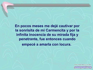 En pocos meses me dejé cautivar por
la sonrisita de mi Carmencita y por la
infinita inocencia de su mirada fija y
penetrante, fue entonces cuando
empecé a amarla con locura.

 