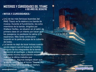 MISTERIOS Y CURIOSIDADES DEL TITANIC
                           A 100 AÑOS DEL DESASTRE
. MITOS Y CURIOSIDADES:
. Una de l...
