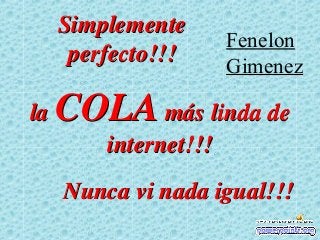 Simplemente
                       Fenelon
      perfecto!!!      Gimenez

la   COLA más linda de
         internet!!!
     Nunca vi nada igual!!!
 