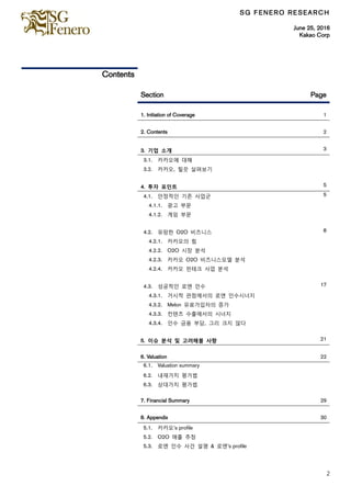 SG FENERO RESEARCH
June 25, 2016
Kakao Corp
2
Contents
Section Page
1. Initiation of Coverage 1
2. Contents 2
3. 기업 소개 3
3.1. 카카오에 대해
3.2. 카카오, 힐끗 살펴보기
4. 투자 포읶트 5
4.1. 안정적읶 기존 사업군 5
4.1.1. 광고 부문
4.1.2. 게임 부문
4.2. 유망한 O2O 비즈니스 8
4.2.1. 카카오의 힘
4.2.2. O2O 시장 분석
4.2.3. 카카오 O2O 비즈니스모델 분석
4.2.4. 카카오 핀테크 사업 분석
4.3. 성공적읶 로엔 읶수 17
4.3.1. 거시적 관점에서의 로엔 읶수시너지
4.3.2. Melon 유료가입자의 증가
4.3.3. 컨텐츠 수출에서의 시너지
4.3.4. 읶수 금융 부담, 그리 크지 않다
5. 이슈 분석 및 고려해볼 사항 21
6. Valuation 22
6.1. Valuation summary
6.2. 내재가치 평가법
6.3. 상대가치 평가법
7. Financial Summary 29
8. Appendix 30
5.1. 카카오’s profile
5.2. O2O 매출 추정
5.3. 로엔 읶수 사건 설명 & 로엔’s profile
 