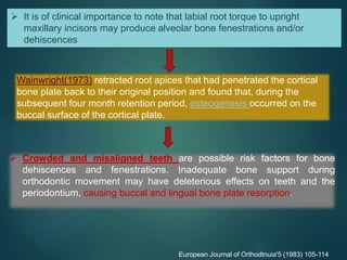  It is of clinical importance to note that labial root torque to upright
maxillary incisors may produce alveolar bone fenestrations and/or
dehiscences
Wainwright(1973) retracted root apices that had penetrated the cortical
bone plate back to their original position and found that, during the
subsequent four month retention period, osteogenesis occurred on the
buccal surface of the cortical plate.
European Journal of Orthodtnuia'5 (1983) 105-114
 Crowded and misaligned teeth are possible risk factors for bone
dehiscences and fenestrations. Inadequate bone support during
orthodontic movement may have deleterious effects on teeth and the
periodontium, causing buccal and lingual bone plate resorption.
 