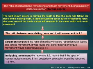 The ratio of cortical bone remodeling and tooth movement during maxillary
incisors retraction (Torque degree)
The well known axiom in moving the tooth is that the bone will follow the
trace of the moving tooth. If tooth movement occur due to orthodontic force,
the bone around the tooth socket will remodel in the same width with tooth
movement .
The ratio between remodeling bone and tooth movement is 1:1
Vardimon compared the ratio of maxillary incisors retraction with tipping
and torque movement. It was found that either tipping or torque
movement would not produce ratio 1:1
In tipping movement the ratio was 1:2, meant that if the apex of
central incisors moves 3 mm posteriorly, so A point would be retracted
1.5 mm.
Dent. J. Vol. 41. No. 1 January-March 2008: 21-24
 