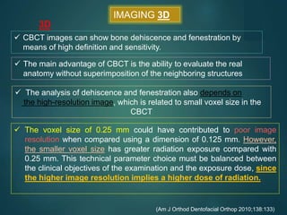  CBCT images can show bone dehiscence and fenestration by
means of high definition and sensitivity.
 The voxel size of 0.25 mm could have contributed to poor image
resolution when compared using a dimension of 0.125 mm. However,
the smaller voxel size has greater radiation exposure compared with
0.25 mm. This technical parameter choice must be balanced between
the clinical objectives of the examination and the exposure dose, since
the higher image resolution implies a higher dose of radiation.
(Am J Orthod Dentofacial Orthop 2010;138:133)
 The main advantage of CBCT is the ability to evaluate the real
anatomy without superimposition of the neighboring structures
IMAGING 3D
3D
 The analysis of dehiscence and fenestration also depends on
the high-resolution image, which is related to small voxel size in the
CBCT
 