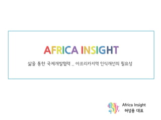AFRICA INSIGHT 삶을 통한 국제개발협력 _ 아프리카지역 인식개선의 필요성 
Africa Insight 
허성용 대표  