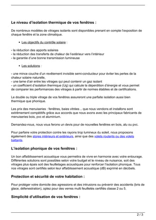Le niveau d’isolation thermique de vos fenêtres :

De nombreux modèles de vitrages isolants sont disponibles prenant en compte l’exposition de
chaque fenêtre et la zone climatique.

        Les objectifs du contrôle solaire :

- la réduction des apports solaires
- la réduction des transferts de chaleur de l’extérieur vers l’intérieur
- la garantie d’une bonne transmission lumineuse

        Les solutions :

- une mince couche d’un revêtement invisible semi-conducteur pour éviter les pertes de la
chaleur solaire naturelle,
- une lame d’air entre les vitrages qui peut contenir un gaz isolant
- un coefficient d’isolation thermique (Ug) qui calcule la déperdition d’énergie et vous permet
de comparer les performances des vitrages à partir de normes établies et de certifications.

Le double ou triple vitrage de vos fenêtres assureront une parfaite isolation aussi bien
thermique que phonique.

Les prix des menuiseries : fenêtres, baies vitrées .. que nous vendons et installons sont
extrêmement compétitifs grâce aux accords que nous avons avec les principaux fabricants de
menuiseries bois, pvc et aluminium.

Demandez-nous, nous vous ferons un devis pour de nouvelles fenêtres en bois, alu ou pvc.

Pour parfaire votre protection contre les rayons trop lumineux du soleil, nous proposons
également des stores intérieurs et extérieurs, ainsi que des volets roulants ou des volets
battants.

L’isolation phonique de vos fenêtres :

Un bon affaiblissement acoustique vous permettra de vivre en harmonie avec votre entourage.
Différentes solutions sont possibles selon votre budget et le niveau de nuisance, soit des
vitrages plus épais soit des feuilletages acoustiques pour renforcer l’isolation phonique. Tous
nos vitrages sont certifiés selon leur affaiblissement acoustique (dB) exprimé en décibels.

Protection et sécurité de votre habitation :

Pour protéger votre domicile des agressions et des intrusions ou prévenir des accidents (bris de
glace, défenestration), optez pour des verres multi feuilletés certifiés classe 2 ou 5.

Simplicité d’utilisation de vos fenêtres :



                                                                                             2/3
 