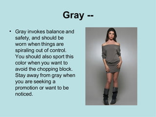 Gray -- Gray invokes balance and safety, and should be worn when things are spiraling out of control. You should also sport this color when you want to avoid the chopping block. Stay away from gray when you are seeking a promotion or want to be noticed. 