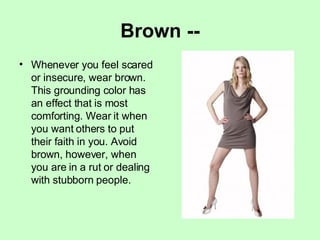 Brown -- Whenever you feel scared or insecure, wear brown. This grounding color has an effect that is most comforting. Wear it when you want others to put their faith in you. Avoid brown, however, when you are in a rut or dealing with stubborn people. 