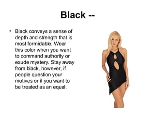 Black -- Black conveys a sense of depth and strength that is most formidable. Wear this color when you want to command authority or exude mystery. Stay away from black, however, if people question your motives or if you want to be treated as an equal. 