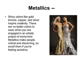 Metallics -- Shiny colors like gold, bronze, copper, and silver inspire creativity. There are no better colors to wear when you are engaged in an artistic project of some kind. Metallics make people critical and discerning, so avoid them if you're feeling sensitive. 