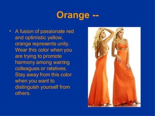 Orange -- A fusion of passionate red and optimistic yellow, orange represents unity. Wear this color when you are trying to promote harmony among warring colleagues or relatives. Stay away from this color when you want to distinguish yourself from others. 