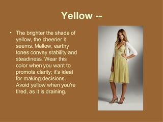 Yellow -- The brighter the shade of yellow, the cheerier it seems. Mellow, earthy tones convey stability and steadiness. Wear this color when you want to promote clarity; it's ideal for making decisions. Avoid yellow when you're tired, as it is draining. 
