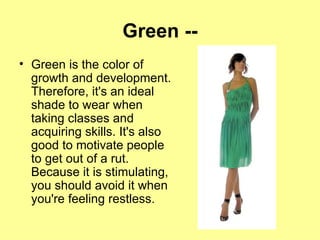 Green -- Green is the color of growth and development. Therefore, it's an ideal shade to wear when taking classes and acquiring skills. It's also good to motivate people to get out of a rut. Because it is stimulating, you should avoid it when you're feeling restless. 