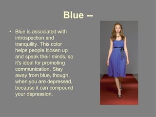 Blue -- Blue is associated with introspection and tranquility. This color helps people loosen up and speak their minds, so it's ideal for promoting communication. Stay away from blue, though, when you are depressed, because it can compound your depression. 