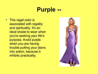 Purple -- This regal color is associated with regality and spirituality. It's an ideal shade to wear when you're seeking your life's purpose. Avoid purple when you are having trouble putting your plans into action, because it inhibits practicality. 