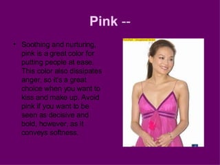 Pink  -- Soothing and nurturing, pink is a great color for putting people at ease. This color also dissipates anger, so it's a great choice when you want to kiss and make up. Avoid pink if you want to be seen as decisive and bold, however, as it conveys softness. 
