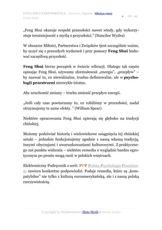 FENG SHUI PARTNERSTWA – darmowy fragment – kliknij po więcej
                                                                   ●   str. 10
Iwona Kubis



„Feng Shui okazuje respekt przeszłości nawet wtedy, gdy wykorzy-
stuje teraźniejszość z myślą o przyszłości.” (Nancilee Wydra)

W obszarze Miłości, Partnerstwa i Związków tjest szczególnie ważne,
by uczyć się z przeszłych wydarzeń i przy pomocy Feng Shui budo-
wać szczęśliwą przyszłość.

Feng Shui bierze początek w świecie wibracji. Dlatego tak często
opisując Feng Shui, używamy sformułowań „energia”, „przepływ” –
by nazwać to, co niewidzialne, trudno definiowalne, ale w psycho-
logii przestrzeni niezwykle istotne.

Aby uruchomić zmiany – trzeba zmienić przepływ energii.

„Jeśli cały czas powtarzamy to, co robiliśmy w przeszłości, nadal
otrzymujemy te same efekty. ” (William Spear)

Niektóre opracowania Feng Shui opierają się głęboko na tradycji
chińskiej.

Możemy podziwiać historię i wielowiekowe osiągnięcia tej chińskiej
sztuki – jednakże funkcjonujemy zgodnie z naszą własną tradycją,
innymi obyczajami i uwarunkowaniami kulturowymi. Z praktyczne-
go zaś punktu widzenia – niektóre remedia o wyglądzie bardzo egzo-
tycznym po prostu mogą razić w polskich wnętrzach.

Elektroniczny Podręcznik z serii: PPP Polska Psychologia Przestrze-
ni zawiera konkretne podpowiedzi. Podaje remedia, które są „kom-
patybilne” nie tylko z kulturą euroamerykańską, ale i z naszą polską
rzeczywistością.




              Copyright by Wydawnictwo Złote Myśli & Iwona Kubis
 