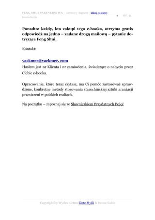 FENG SHUI PARTNERSTWA – darmowy fragment – kliknij po więcej
                                                                   ●   str. 11
Iwona Kubis



Ponadto: każdy, kto zakupi tego e-booka, otrzyma gratis
odpowiedź na jedno – zadane drogą mailową – pytanie do-
tyczące Feng Shui.

Kontakt:


vackmer@vackmer. com
Hasłem jest nr Klienta i nr zamówienia, świadczące o nabyciu przez
Ciebie e-booka.


Opracowanie, które teraz czytasz, ma Ci pomóc zastosować spraw-
dzone, konkretne metody stosowania starochińskiej sztuki aranżacji
przestrzeni w polskich realiach.

Na początku – zapoznaj się ze Słowniczkiem Przydatnych Pojęć




              Copyright by Wydawnictwo Złote Myśli & Iwona Kubis
 