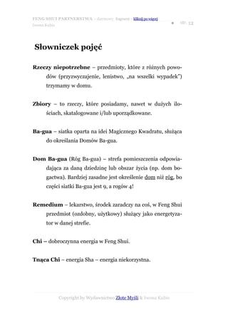 FENG SHUI PARTNERSTWA – darmowy fragment – kliknij po więcej
                                                                   ●   str. 12
Iwona Kubis




 Słowniczek pojęć

Rzeczy niepotrzebne – przedmioty, które z różnych powo-
      dów (przyzwyczajenie, lenistwo, „na wszelki wypadek”)
      trzymamy w domu.


Zbiory – to rzeczy, które posiadamy, nawet w dużych ilo-
      ściach, skatalogowane i/lub uporządkowane.


Ba-gua – siatka oparta na idei Magicznego Kwadratu, służąca
      do określania Domów Ba-gua.


Dom Ba-gua (Róg Ba-gua) – strefa pomieszczenia odpowia-
      dająca za daną dziedzinę lub obszar życia (np. dom bo-
      gactwa). Bardziej zasadne jest określenie dom niż róg, bo
      części siatki Ba-gua jest 9, a rogów 4!


Remedium – lekarstwo, środek zaradczy na coś, w Feng Shui
      przedmiot (ozdobny, użytkowy) służący jako energetyza-
      tor w danej strefie.


Chi – dobroczynna energia w Feng Shui.


Tnąca Chi – energia Sha – energia niekorzystna.




              Copyright by Wydawnictwo Złote Myśli & Iwona Kubis
 