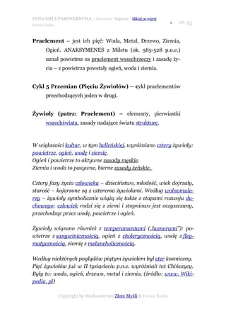 FENG SHUI PARTNERSTWA – darmowy fragment – kliknij po więcej
                                                                   ●   str. 13
Iwona Kubis



Praelement – jest ich pięć: Woda, Metal, Drzewo, Ziemia,
      Ogień. ANAKSYMENES z Miletu (ok. 585-528 p.n.e.)
      uznał powietrze za praelement wszechrzeczy i zasadę ży-
      cia – z powietrza powstały ogień, woda i ziemia.


Cykl 5 Przemian (Pięciu Żywiołów) – cykl praelementów
      przechodzących jeden w drugi.


Żywioły (patrz: Praelement) – elementy, pierwiastki
      wszechświata, zasady nadające światu strukturę.



W większości kultur, w tym helleńskiej, wyróżniano cztery żywioły:
powietrze, ogień, wodę i ziemię.
Ogień i powietrze to aktywne zasady męskie.
Ziemia i woda to pasywne, bierne zasady żeńskie.

Cztery fazy życia człowieka – dzieciństwo, młodość, wiek dojrzały,
starość – kojarzone są z czterema żywiołami. Według wolnomula-
rzy – żywioły symbolicznie wiążą się także z etapami rozwoju du-
chowego: człowiek rodzi się z ziemi i stopniowo jest oczyszczany,
przechodząc przez wodę, powietrze i ogień.

Żywioły wiązano również z temperamentami („humorami”): po-
wietrze z sangwinicznością, ogień z cholerycznością, wodę z fleg-
matycznością, ziemię z melancholicznością.

Według niektórych poglądów piątym żywiołem był eter kosmiczny.
Pięć żywiołów już w II tysiącleciu p.n.e. wyróżniali też Chińczycy.
Były to: woda, ogień, drzewo, metal i ziemia. (źródło: www. Wiki-
pedia. pl)

              Copyright by Wydawnictwo Złote Myśli & Iwona Kubis
 