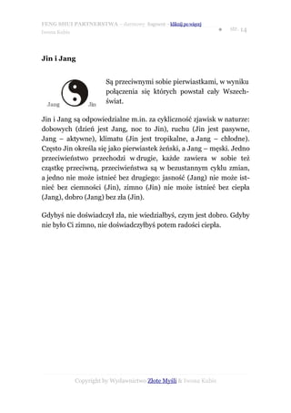 FENG SHUI PARTNERSTWA – darmowy fragment – kliknij po więcej
                                                                   ●   str. 14
Iwona Kubis




Jin i Jang


                        Są przeciwnymi sobie pierwiastkami, w wyniku
                        połączenia się których powstał cały Wszech-
                        świat.

Jin i Jang są odpowiedzialne m.in. za cykliczność zjawisk w naturze:
dobowych (dzień jest Jang, noc to Jin), ruchu (Jin jest pasywne,
Jang – aktywne), klimatu (Jin jest tropikalne, a Jang – chłodne).
Często Jin określa się jako pierwiastek żeński, a Jang – męski. Jedno
przeciwieństwo przechodzi w drugie, każde zawiera w sobie też
cząstkę przeciwną, przeciwieństwa są w bezustannym cyklu zmian,
a jedno nie może istnieć bez drugiego: jasność (Jang) nie może ist-
nieć bez ciemności (Jin), zimno (Jin) nie może istnieć bez ciepła
(Jang), dobro (Jang) bez zła (Jin).

Gdybyś nie doświadczył zła, nie wiedziałbyś, czym jest dobro. Gdyby
nie było Ci zimno, nie doświadczyłbyś potem radości ciepła.




              Copyright by Wydawnictwo Złote Myśli & Iwona Kubis
 