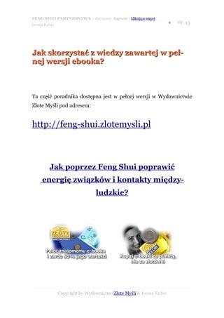 FENG SHUI PARTNERSTWA – darmowy fragment – kliknij po więcej
                                                                   ●   str. 15
Iwona Kubis




Jak skorzystać z wiedzy zawartej w peł-
nej wersji ebooka?



Ta część poradnika dostępna jest w pełnej wersji w Wydawnictwie
Złote Myśli pod adresem:


http://feng-shui.zlotemysli.pl



        Jak poprzez Feng Shui poprawić
     energię związków i kontakty między-
                               ludzkie?




              Copyright by Wydawnictwo Złote Myśli & Iwona Kubis
 