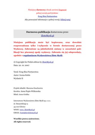 Niniejszy darmowy ebook zawiera fragment
                             pełnej wersji pod tytułem:
                               Feng Shui Partnerstwa
             Aby przeczytać informacje o pełnej wersji, kliknij tutaj




                 Darmowa publikacja dostarczona przez
                                  ZloteMysli.pl

Niniejsza     publikacja       może     być      kopiowana,    oraz     dowolnie
rozprowadzana tylko i wyłącznie w formie dostarczonej przez
Wydawcę. Zabronione są jakiekolwiek zmiany w zawartości pub-
likacji bez pisemnej zgody wydawcy. Zabrania się jej odsprzedaży,
zgodnie z regulaminem Wydawnictwa Złote Myśli.


© Copyright for Polish edition by ZloteMysli.pl
Data: 20. 10. 2007


Tytuł: Feng Shui Partnerstwa
Autor: Iwona Kubis
Wydanie II




Projekt okładki: Marzena Osuchowicz
Korekta: Anna Popis-Witkowska
Skład: Anna Grabka


Internetowe Wydawnictwo Złote Myśli sp. z o.o.
ul. Daszyńskiego 5
44-100 Gliwice
WWW: www. ZloteMysli.pl
EMAIL: kontakt@zlotemysli.pl


Wszelkie prawa zastrzeżone.
All rights reserved.
 