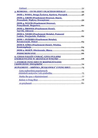 Gabinet ..............................................................................................52
5. REMEDIA – CO TO JEST I DLACZEGO DZIAŁA? ........................53
  DOM 1. WODA, Droga Życiowa, Kariera, Początek .....................56
  DOM 3. GROM (Praelement Drzewa). Starsi,
  Przeszłość, Wpływy Zewnętrzne .................................................59
  DOM 4. WIATR (Praelement Drzewa).
  Pomyślność, Bogactwo. ..............................................................60
  DOM 5. ŚRODEK (Praelement Ziemi),
  Tai Chi, Zdrowie ..........................................................................61
  DOM 6. NIEBO (Praelement Metalu), Pomocni
  Ludzie, Przyjaciele, Podróże .......................................................62
  DOM 7. JEZIORO (Praelement Metalu),
  Kreatywność, Dzieci ...................................................................63
  DOM 8. GÓRA (Praelement Ziemi), Wiedza,
  Kontemplacja..............................................................................64
  DOM 9. OGIEŃ. Oświecenie, Sława .............................................65
  PODSUMOWANIE ......................................................................66
6. CZEGO NALEŻY UNIKAĆ, CZYLI PUŁAPKI
ENERGETYCZNE W ARANŻACJI WNĘTRZ ...................................68
7. ENERGIE FENG SHUI W ROZPOCZYNANIU
I KOŃCZENIU ZWIĄZKÓW ............................................................70
SUPLEMENT – KRÓTKA „ŚCIĄGAWKA” Z FENG SHUI .................75
     Lista najbardziej popularnych
    chińskich motywów i ich symbolika ..................................................75
     Siatka Ba-gua z objaśnieniami...........................................................77
     Kolory w Feng Shui............................................................................78
     10 przykazań......................................................................................80
 