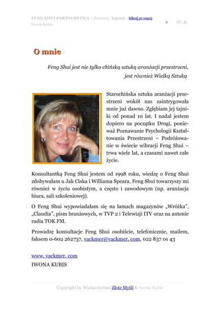 FENG SHUI PARTNERSTWA – darmowy fragment – kliknij po więcej
                                                                   ●   str. 6
Iwona Kubis




 O mnie

        Feng Shui jest nie tylko chińską sztuką aranżacji przestrzeni,
                                              jest również Wielką Sztuką


                                     Starochińska sztuka aranżacji prze-
                                     strzeni wokół nas zaintrygowała
                                     mnie już dawno. Zgłębiam jej tajni-
                                     ki od ponad 10 lat. I nadal jestem
                                     dopiero na początku Drogi, ponie-
                                     waż Poznawanie Psychologii Kształ-
                                     towania Przestrzeni – Podróżowa-
                                     nie w świecie wibracji Feng Shui –
                                     trwa wiele lat, a czasami nawet całe
                                     życie.

Konsultantką Feng Shui jestem od 1998 roku, wiedzę o Feng Shui
zdobywałam u Jak Ciska i Williama Speara, Feng Shui towarzyszy mi
również w życiu osobistym, a często i zawodowym (np. aranżacja
biura, sali szkoleniowej).

O Feng Shui wypowiadałam się na łamach magazynów „Wróżka”,
„Claudia”, pism branżowych, w TVP 2 i Telewizji ITV oraz na antenie
radia TOK FM.

Prowadzę konsultacje Feng Shui osobiście, telefonicznie, mailem,
faksem 0-602 262737, vackmer@vackmer. com, 022 837 01 43


www. vackmer. com
IWONA KUBIS



              Copyright by Wydawnictwo Złote Myśli & Iwona Kubis
 
