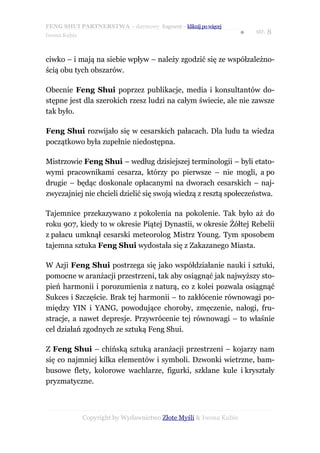 FENG SHUI PARTNERSTWA – darmowy fragment – kliknij po więcej
                                                                   ●   str. 8
Iwona Kubis



ciwko – i mają na siebie wpływ – należy zgodzić się ze współzależno-
ścią obu tych obszarów.

Obecnie Feng Shui poprzez publikacje, media i konsultantów do-
stępne jest dla szerokich rzesz ludzi na całym świecie, ale nie zawsze
tak było.

Feng Shui rozwijało się w cesarskich pałacach. Dla ludu ta wiedza
początkowo była zupełnie niedostępna.

Mistrzowie Feng Shui – według dzisiejszej terminologii – byli etato-
wymi pracownikami cesarza, którzy po pierwsze – nie mogli, a po
drugie – będąc doskonale opłacanymi na dworach cesarskich – naj-
zwyczajniej nie chcieli dzielić się swoją wiedzą z resztą społeczeństwa.

Tajemnice przekazywano z pokolenia na pokolenie. Tak było aż do
roku 907, kiedy to w okresie Piątej Dynastii, w okresie Żółtej Rebelii
z pałacu umknął cesarski meteorolog Mistrz Young. Tym sposobem
tajemna sztuka Feng Shui wydostała się z Zakazanego Miasta.

W Azji Feng Shui postrzega się jako współdziałanie nauki i sztuki,
pomocne w aranżacji przestrzeni, tak aby osiągnąć jak najwyższy sto-
pień harmonii i porozumienia z naturą, co z kolei pozwala osiągnąć
Sukces i Szczęście. Brak tej harmonii – to zakłócenie równowagi po-
między YIN i YANG, powodujące choroby, zmęczenie, nałogi, fru-
stracje, a nawet depresje. Przywrócenie tej równowagi – to właśnie
cel działań zgodnych ze sztuką Feng Shui.

Z Feng Shui – chińską sztuką aranżacji przestrzeni – kojarzy nam
się co najmniej kilka elementów i symboli. Dzwonki wietrzne, bam-
busowe flety, kolorowe wachlarze, figurki, szklane kule i kryształy
pryzmatyczne.



              Copyright by Wydawnictwo Złote Myśli & Iwona Kubis
 