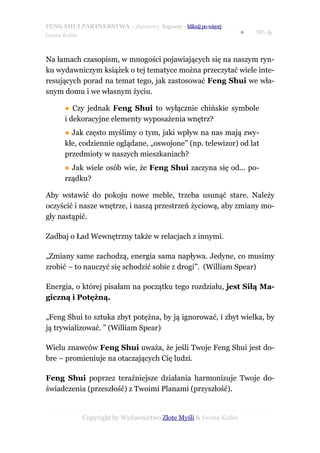 FENG SHUI PARTNERSTWA – darmowy fragment – kliknij po więcej
                                                                   ●   str. 9
Iwona Kubis



Na łamach czasopism, w mnogości pojawiających się na naszym ryn-
ku wydawniczym książek o tej tematyce można przeczytać wiele inte-
resujących porad na temat tego, jak zastosować Feng Shui we wła-
snym domu i we własnym życiu.

      ● Czy jednak Feng Shui to wyłącznie chińskie symbole
      i dekoracyjne elementy wyposażenia wnętrz?
      ● Jak często myślimy o tym, jaki wpływ na nas mają zwy-
      kłe, codziennie oglądane, „oswojone” (np. telewizor) od lat
      przedmioty w naszych mieszkaniach?
      ● Jak wiele osób wie, że Feng Shui zaczyna się od... po-
      rządku?

Aby wstawić do pokoju nowe meble, trzeba usunąć stare. Należy
oczyścić i nasze wnętrze, i naszą przestrzeń życiową, aby zmiany mo-
gły nastąpić.

Zadbaj o Ład Wewnętrzny także w relacjach z innymi.

„Zmiany same zachodzą, energia sama napływa. Jedyne, co musimy
zrobić – to nauczyć się schodzić sobie z drogi”. (William Spear)

Energia, o której pisałam na początku tego rozdziału, jest Siłą Ma-
giczną i Potężną.

„Feng Shui to sztuka zbyt potężna, by ją ignorować, i zbyt wielka, by
ją trywializować. ” (William Spear)

Wielu znawców Feng Shui uważa, że jeśli Twoje Feng Shui jest do-
bre – promieniuje na otaczających Cię ludzi.

Feng Shui poprzez teraźniejsze działania harmonizuje Twoje do-
świadczenia (przeszłość) z Twoimi Planami (przyszłość).


              Copyright by Wydawnictwo Złote Myśli & Iwona Kubis
 