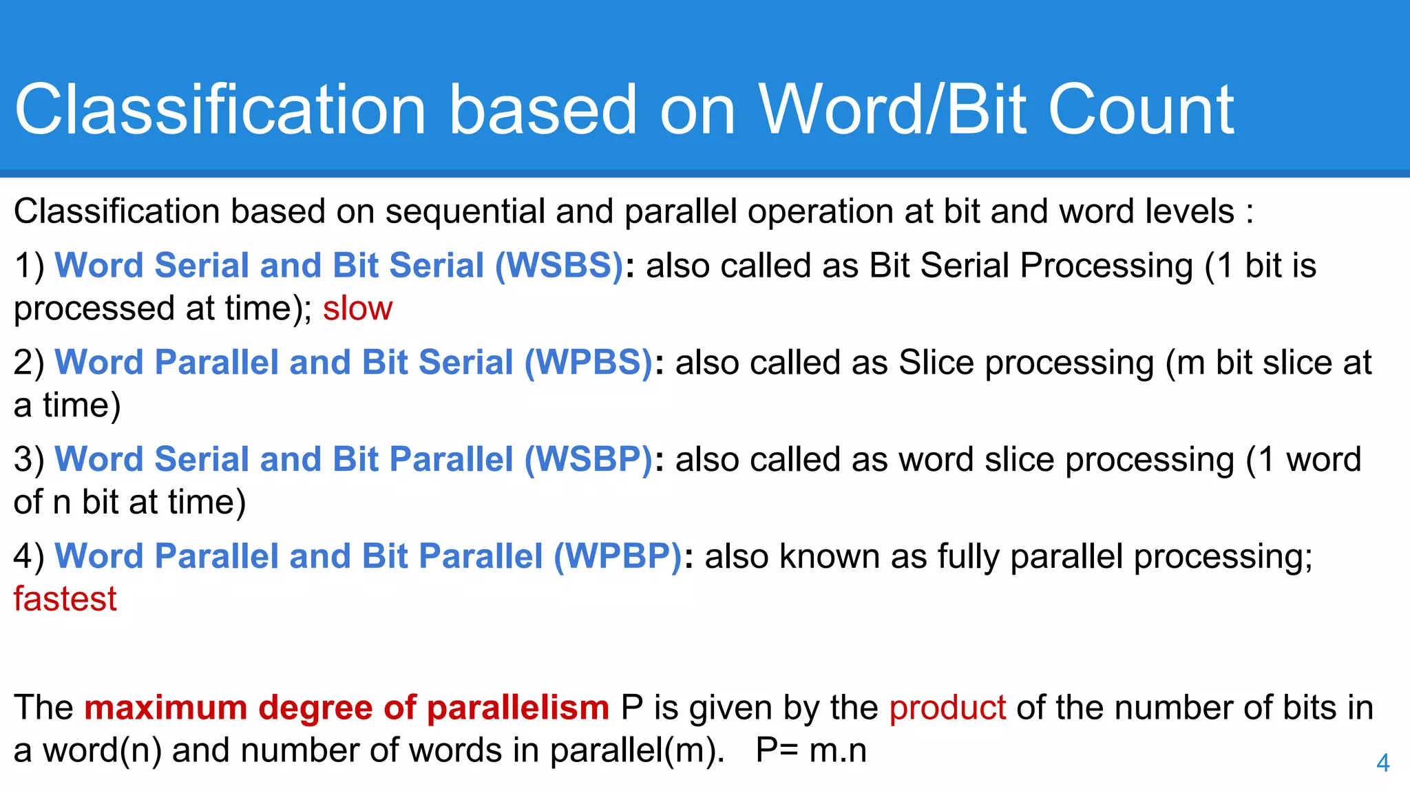 Classification based on Word/Bit Count 
Classification based on sequential and parallel operation at bit and word levels : 
1) Word Serial and Bit Serial (WSBS): also called as Bit Serial Processing (1 bit is 
processed at time); slow 
2) Word Parallel and Bit Serial (WPBS): also called as Slice processing (m bit slice at 
a time) 
3) Word Serial and Bit Parallel (WSBP): also called as word slice processing (1 word 
of n bit at time) 
4) Word Parallel and Bit Parallel (WPBP): also known as fully parallel processing; 
fastest 
The maximum degree of parallelism P is given by the product of the number of bits in 
a word(n) and number of words in parallel(m). P= m.n 4 
 