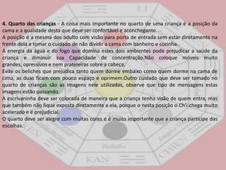 4. Quarto das crianças - A coisa mais importante no quarto de uma criança é a posição da cama e a qualidade desta que deve ser confortável e aconchegante. A posição é a mesma dos adulto com visão para porta de entrada sem estar diretamente na frente dela e tomar o cuidado de não dividir a cama com banheiro e cozinha. A energia da água e do fogo que domina estes dois ambientes pode prejudicar a saúde da criança e diminuir sua Capacidade de concentração.Não coloque móveis muito grandes, opressivos e nem prateleiras sobre a cabeça. Evite os beliches que prejudica tanto quem dorme embaixo como quem dorme na cama de cima, as duas ficam com pouco espaço e oprimem.Outro cuidado que deve ser tomado no quarto de crianças são as imagens nele utilizadas, observe que tipo de mensagens estas imagens estão passando.A escrivaninha deve ser colocada de maneira que a criança tenha visão de quem entra, mas que também não fique exposta diretamente a ela, porque o nesta posição o Ch’i chega muito acelerado e é prejudicial.O quarto deve ser alegre com muitas cores e é muito importante que a criança participe das escolhas. 
