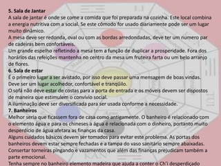 5. Sala de JantarA sala de jantar é onde se come a comida que foi preparada na cozinha. Este local combina a energia nutritiva com a social. Se este cômodo for usado diariamente pode ser um lugar muito dinâmico. A mesa deve ser redonda, oval ou com as bordas arredondadas, deve ter um numero par de cadeiras bem confortáveis. Um grande espelho refletindo a mesa tem a função de duplicar a prosperidade. Fora dos horários das refeições mantenha no centro da mesa um fruteira farta ou um belo arranjo de flores. 6. Sala de estarÉ o primeiro lugar a ser avistado, por isso deve passar uma mensagem de boas vindas. Deve ser um lugar acolhedor, confortável e tranqüilo. O sofá não deve estar de costas para a porta de entrada e os móveis devem ser dispostos de maneira que estimulem o convívio social. A iluminação deve ser diversificada para ser usada conforme a necessidade. 7. BanheirosMelhor seria que ficassem fora de casa como antigamente. O banheiro é relacionado com o elemento água e para os chineses a água é relacionada com o dinheiro, portanto muito desperdício de água afetara as finanças da casa. Alguns cuidados básicos devem ser tomados para evitar este problema. As portas dos banheiros devem estar sempre fechadas e a tampa do vaso sanitário sempre abaixadas. Consertar torneiras pingando e vazamentos que além das finanças prejudicam também a parte emocional. Tenha sempre no banheiro elemento madeira que ajuda a conter o Ch’i desperdiçado através da água. O ideal são as plantas naturais, mas podem ser também objetos de madeira ou na cor verde. 