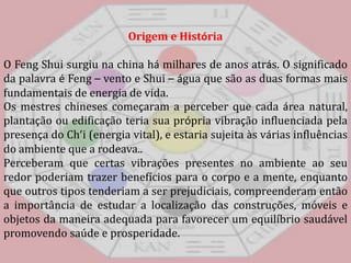 Origem e HistóriaO FengShui surgiu na china há milhares de anos atrás. O significado da palavra éFeng– vento e Shui–água que são as duas formas mais fundamentais de energia de vida. Os mestres chineses começaram a perceber que cada área natural, plantação ou edificação teria sua própria vibração influenciada pela presença do Ch’i (energia vital), e estaria sujeita às várias influências do ambiente que a rodeava.. Perceberam que certas vibrações presentes no ambiente ao seu redor poderiam trazer benefícios para o corpo e a mente, enquanto que outros tipos tenderiam a ser prejudiciais, compreenderam então a importância de estudar a localização das construções, móveis e objetos da maneira adequada para favorecer um equilíbrio saudável promovendo saúde e prosperidade. 