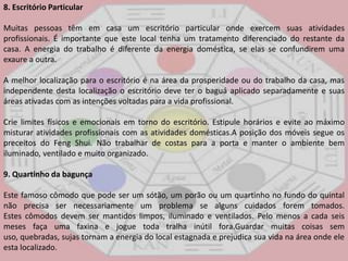8. Escritório ParticularMuitas pessoas têm em casa um escritório particular onde exercem suas atividades profissionais. É importante que este local tenha um tratamento diferenciado do restante da casa. A energia do trabalho é diferente da energia doméstica, se elas se confundirem uma exaure a outra.A melhor localização para o escritório é na área da prosperidade ou do trabalho da casa, mas independente desta localização o escritório deve ter o baguá aplicado separadamente e suas áreas ativadas com as intenções voltadas para a vida profissional.Crie limites físicos e emocionais em torno do escritório. Estipule horários e evite ao máximo misturar atividades profissionais com as atividades domésticas.A posição dos móveis segue os preceitos do FengShui. Não trabalhar de costas para a porta e manter o ambiente bem iluminado, ventilado e muito organizado. 9. Quartinho da bagunçaEste famoso cômodo que pode ser um sótão, um porão ou um quartinho no fundo do quintal não precisa ser necessariamente um problema se alguns cuidados forem tomados. Estes cômodos devem ser mantidos limpos, iluminado e ventilados. Pelo menos a cada seis meses faça uma faxina e jogue toda tralha inútil fora.Guardar muitas coisas sem uso, quebradas, sujas tornam a energia do local estagnada e prejudica sua vida na área onde ele esta localizado.