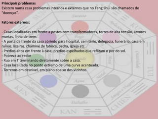 Principais problemasExistem numa casa problemas internos e externos que no FengShui são chamados de “doenças”. Fatores externos:- Casas localizadas em frente a postes com transformadores, torres de alta tensão, árvores mortas, linha de trem. - A porta da frente da casa abrindo para hospital, cemitério, delegacia, funerária, casa em ruínas, lixeiras, chaminé de fabrica, pedra, igreja etc. - Prédios altos em frente à casa, prédios espelhados que reflitam o por do sol. - Pobreza ao redor - Rua em T terminando diretamente sobre a casa. - Casa localizada no ponto extremo de uma curva acentuada. - Terrenos em desnível, em plano abaixo dos vizinhos 